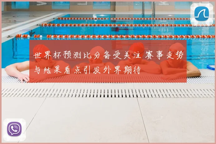 世界杯预测比分备受关注 赛事走势与结果看点引发外界期待