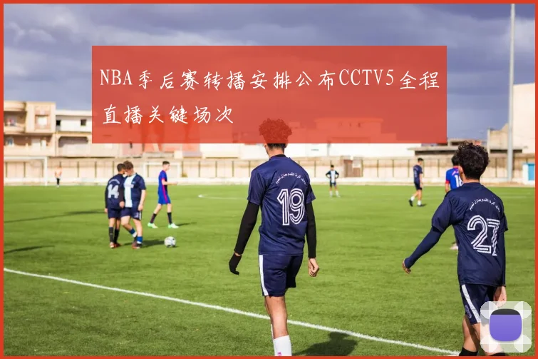 NBA季后赛转播安排公布CCTV5全程直播关键场次