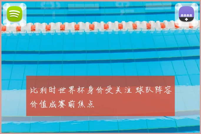 比利时世界杯身价受关注 球队阵容价值成赛前焦点