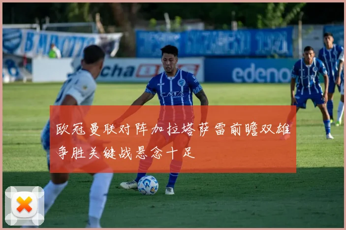 欧冠曼联对阵加拉塔萨雷前瞻双雄争胜关键战悬念十足