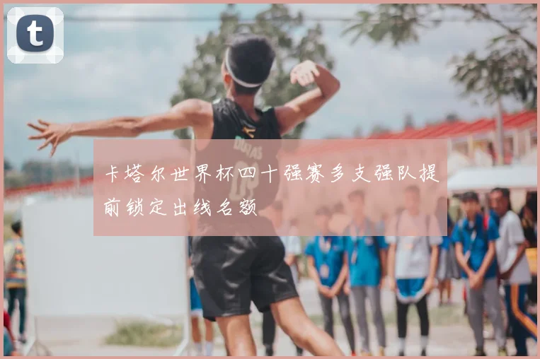 卡塔尔世界杯四十强赛多支强队提前锁定出线名额