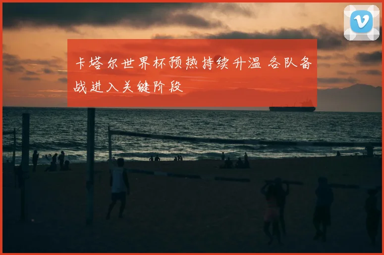 卡塔尔世界杯预热持续升温 各队备战进入关键阶段