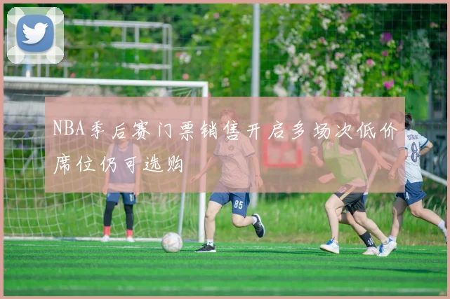 NBA季后赛门票销售开启多场次低价席位仍可选购