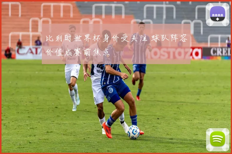 比利时世界杯身价受关注 球队阵容价值成赛前焦点