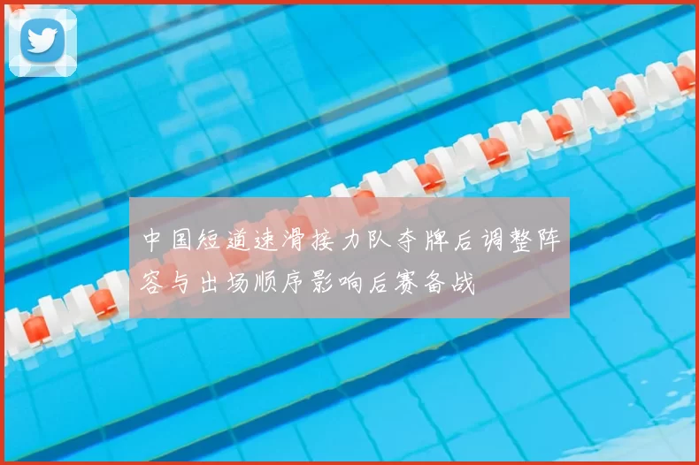 中国短道速滑接力队夺牌后调整阵容与出场顺序影响后赛备战