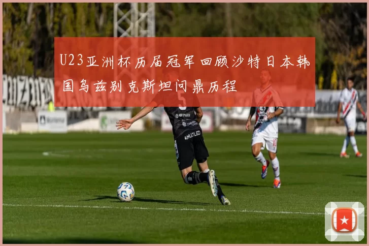 U23亚洲杯历届冠军回顾沙特日本韩国乌兹别克斯坦问鼎历程