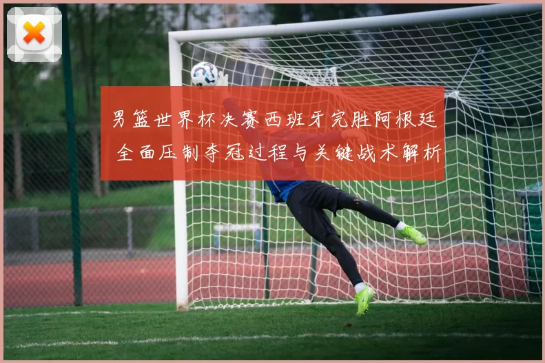 男篮世界杯决赛西班牙完胜阿根廷 全面压制夺冠过程与关键战术解析