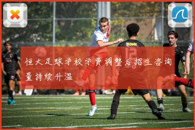 恒大足球学校学费调整后招生咨询量持续升温