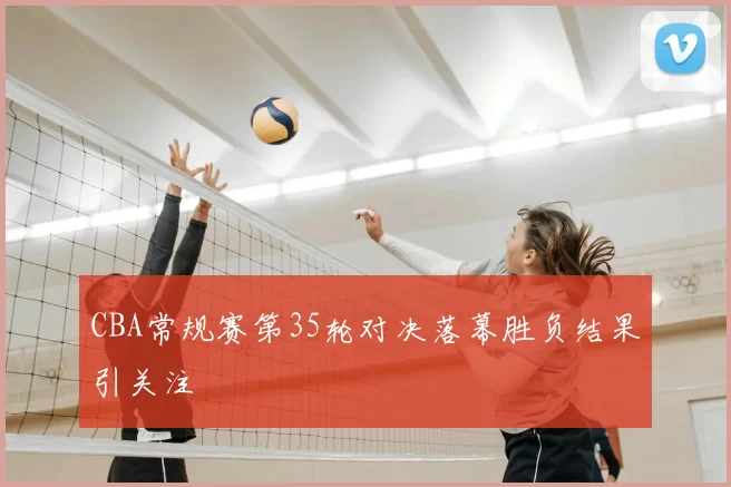CBA常规赛第35轮对决落幕胜负结果引关注