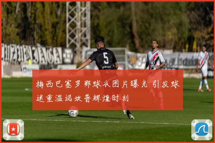 梅西巴塞罗那球衣图片曝光 引发球迷重温诺坎普辉煌时刻