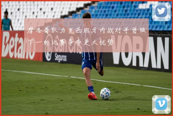 摩洛哥队力克西班牙内战对手晋级下一轮比赛争夺更大优势