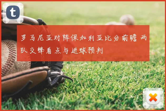 罗马尼亚对阵保加利亚比分前瞻 两队交锋看点与进球预判