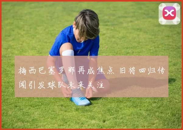 梅西巴塞罗那再成焦点 旧将回归传闻引发球队未来关注