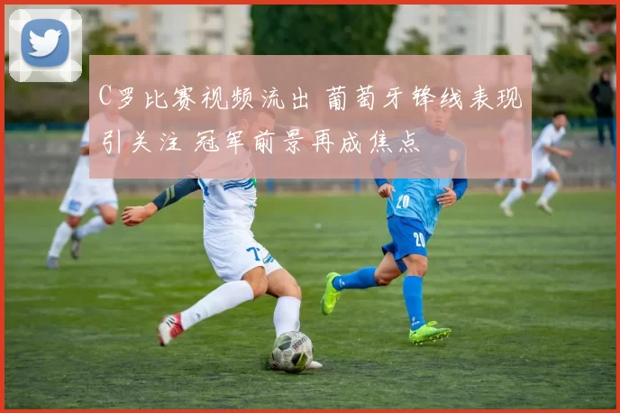 C罗比赛视频流出 葡萄牙锋线表现引关注 冠军前景再成焦点