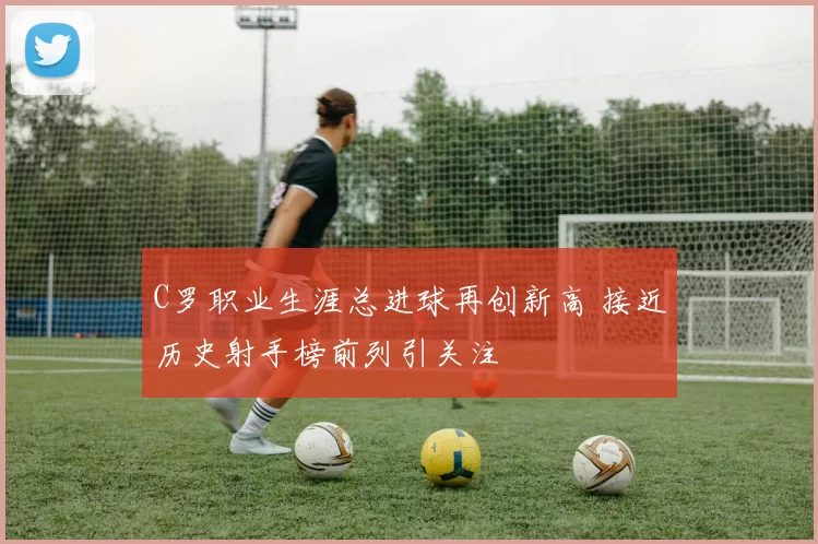 C罗职业生涯总进球再创新高 接近历史射手榜前列引关注