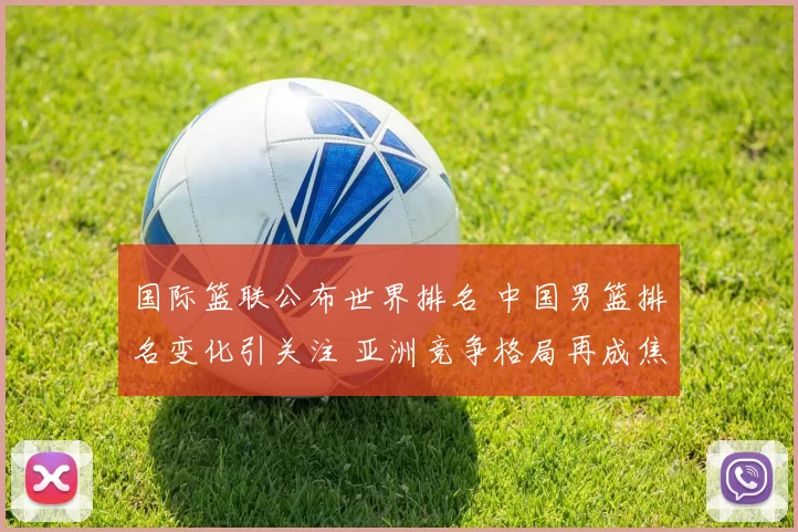 国际篮联公布世界排名 中国男篮排名变化引关注 亚洲竞争格局再成焦点