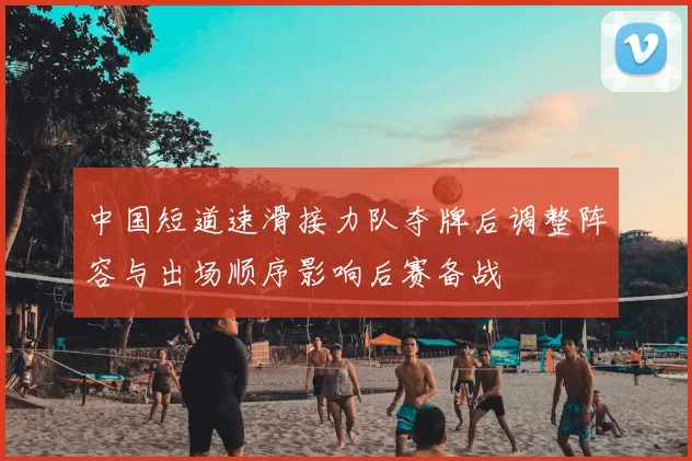 中国短道速滑接力队夺牌后调整阵容与出场顺序影响后赛备战
