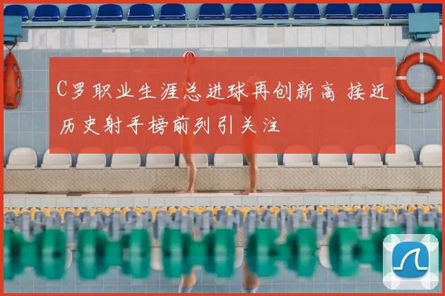 C罗职业生涯总进球再创新高 接近历史射手榜前列引关注