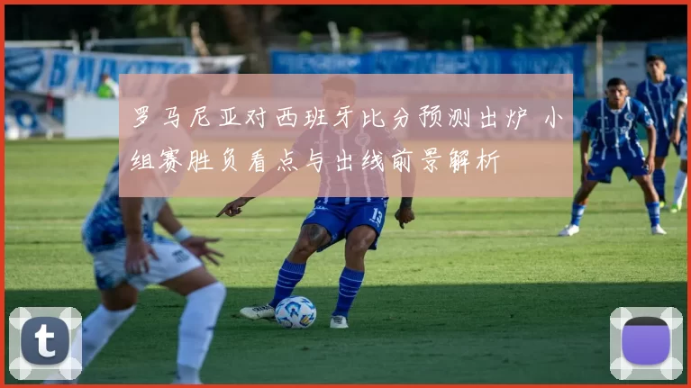罗马尼亚对西班牙比分预测出炉 小组赛胜负看点与出线前景解析