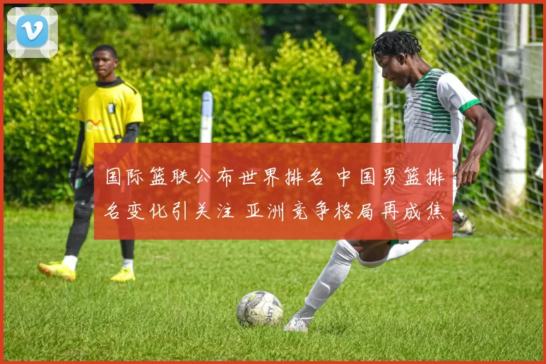 国际篮联公布世界排名 中国男篮排名变化引关注 亚洲竞争格局再成焦点