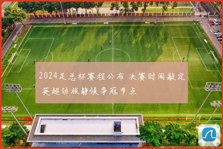 2024足总杯赛程公布 决赛时间敲定 英超劲旅静候争冠节点