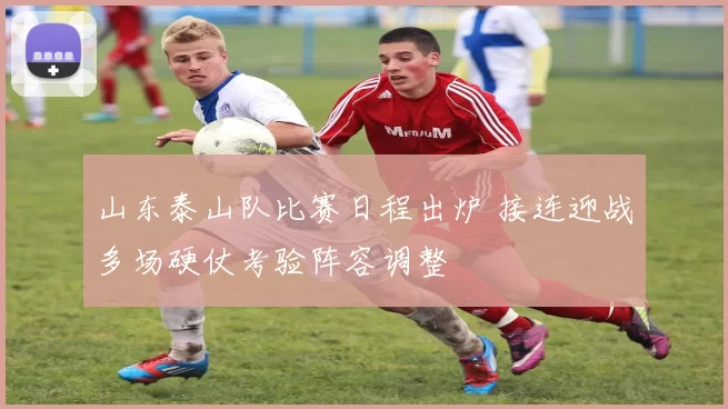 山东泰山队比赛日程出炉 接连迎战多场硬仗考验阵容调整