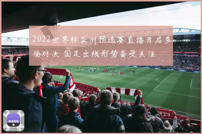 2022世界杯亚洲预选赛直播开启多场对决 国足出线形势备受关注