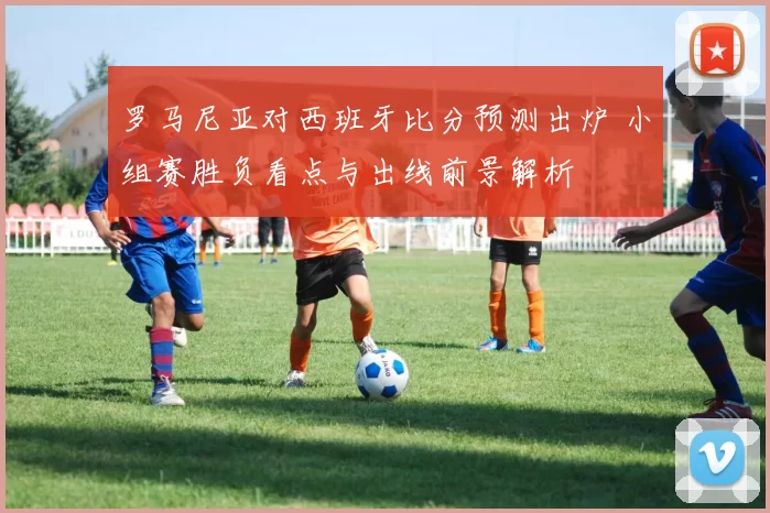 罗马尼亚对西班牙比分预测出炉 小组赛胜负看点与出线前景解析
