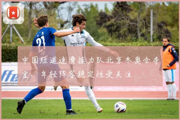 中国短道速滑接力队北京冬奥会夺金，年轻阵容稳定性受关注