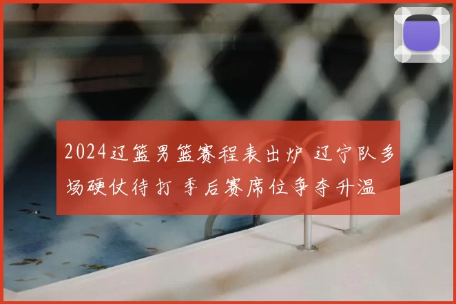 2024辽篮男篮赛程表出炉 辽宁队多场硬仗待打 季后赛席位争夺升温