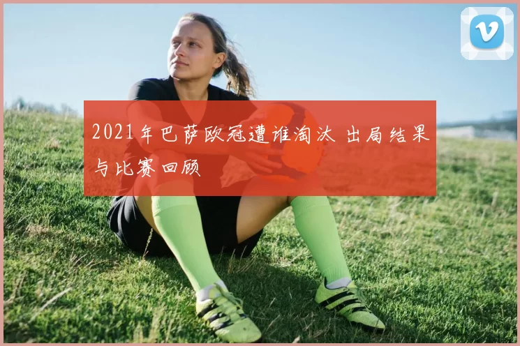 2021年巴萨欧冠遭谁淘汰 出局结果与比赛回顾
