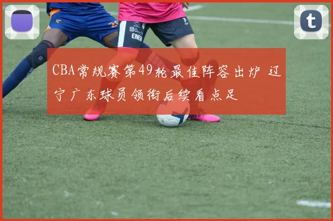 CBA常规赛第49轮最佳阵容出炉 辽宁广东球员领衔后续看点足