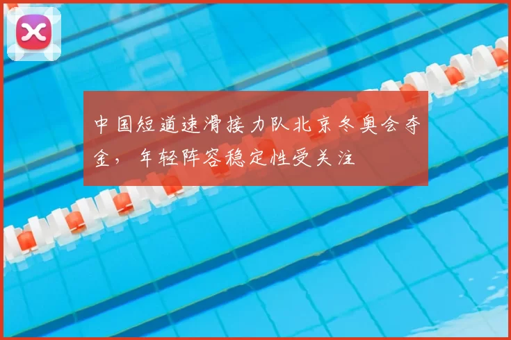 中国短道速滑接力队北京冬奥会夺金，年轻阵容稳定性受关注