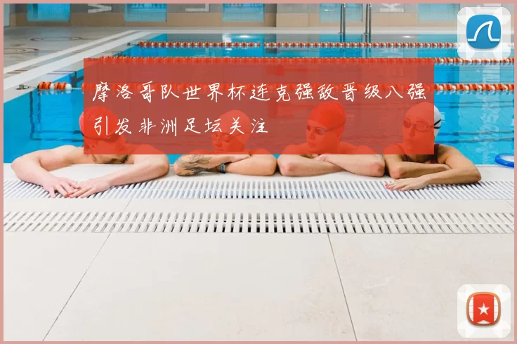 摩洛哥队世界杯连克强敌晋级八强引发非洲足坛关注