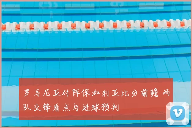 罗马尼亚对阵保加利亚比分前瞻 两队交锋看点与进球预判