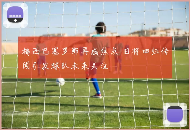 梅西巴塞罗那再成焦点 旧将回归传闻引发球队未来关注