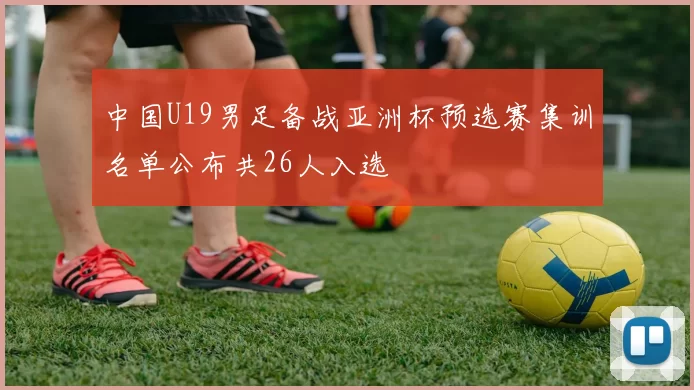 中国U19男足备战亚洲杯预选赛集训名单公布共26人入选