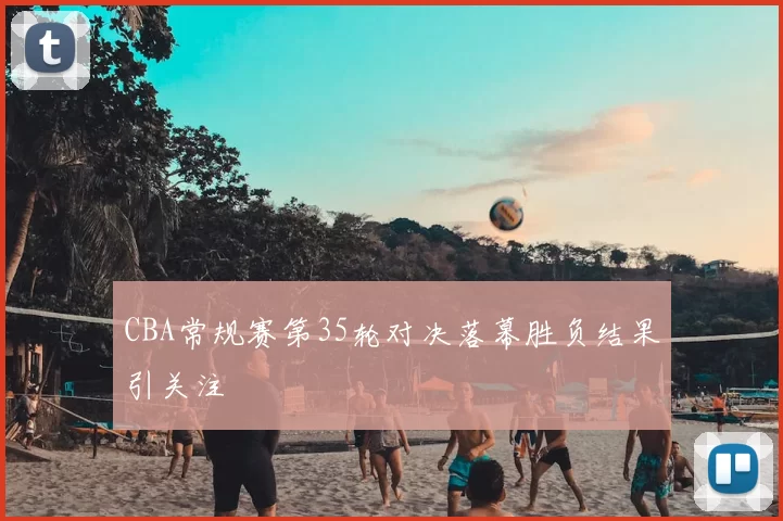 CBA常规赛第35轮对决落幕胜负结果引关注