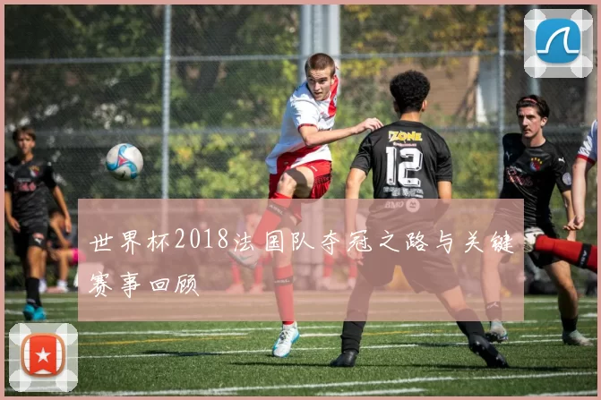 世界杯2018法国队夺冠之路与关键赛事回顾