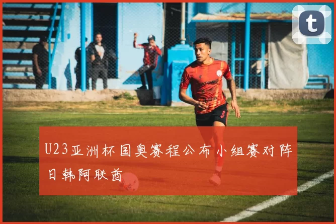 U23亚洲杯国奥赛程公布小组赛对阵日韩阿联酋