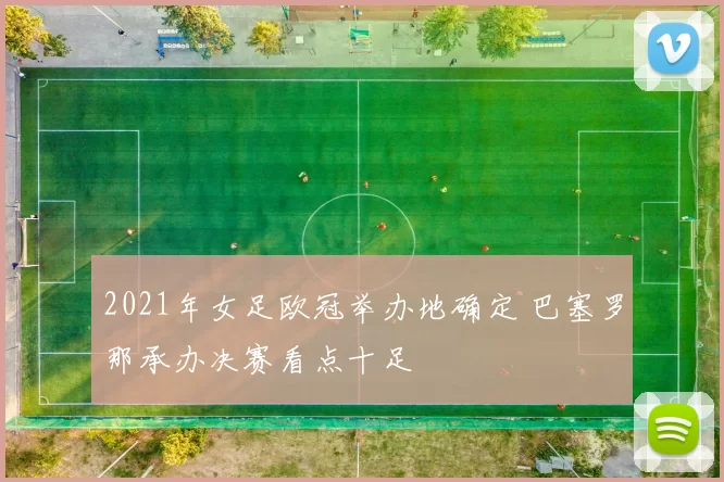 2021年女足欧冠举办地确定 巴塞罗那承办决赛看点十足