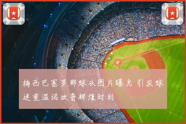 梅西巴塞罗那球衣图片曝光 引发球迷重温诺坎普辉煌时刻